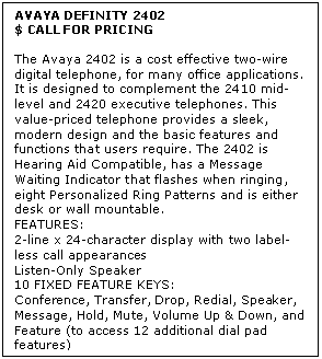 Text Box: AVAYA DEFINITY 2402
$ CALL FOR PRICING

The Avaya 2402 is a cost effective two-wire digital telephone, for many office applications. It is designed to complement the 2410 mid-level and 2420 executive telephones. This value-priced telephone provides a sleek, modern design and the basic features and functions that users require. The 2402 is Hearing Aid Compatible, has a Message Waiting Indicator that flashes when ringing, eight Personalized Ring Patterns and is either desk or wall mountable.
FEATURES: 
2-line x 24-character display with two label-less call appearances 
Listen-Only Speaker 
10 FIXED FEATURE KEYS:
Conference, Transfer, Drop, Redial, Speaker, Message, Hold, Mute, Volume Up & Down, and Feature (to access 12 additional dial pad features)
