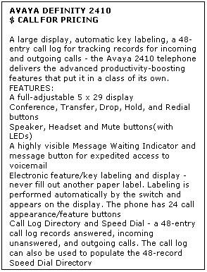 Text Box: AVAYA DEFINITY 2410
$ CALL FOR PRICING

A large display, automatic key labeling, a 48-entry call log for tracking records for incoming and outgoing calls - the Avaya 2410 telephone delivers the advanced productivity-boosting features that put it in a class of its own. 
FEATURES:
A full-adjustable 5 x 29 display
Conference, Transfer, Drop, Hold, and Redial buttons
Speaker, Headset and Mute buttons(with LEDs)
A highly visible Message Waiting Indicator and message button for expedited access to voicemail
Electronic feature/key labeling and display - never fill out another paper label. Labeling is performed automatically by the switch and appears on the display. The phone has 24 call appearance/feature buttons
Call Log Directory and Speed Dial - a 48-entry call log records answered, incoming unanswered, and outgoing calls. The call log can also be used to populate the 48-record Speed Dial Directory
