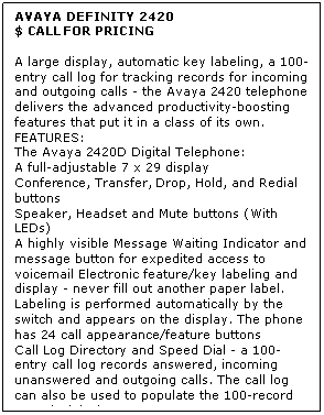 Text Box: AVAYA DEFINITY 2420
$ CALL FOR PRICING

A large display, automatic key labeling, a 100-entry call log for tracking records for incoming and outgoing calls - the Avaya 2420 telephone delivers the advanced productivity-boosting features that put it in a class of its own. 
FEATURES:
The Avaya 2420D Digital Telephone: 
A full-adjustable 7 x 29 display
Conference, Transfer, Drop, Hold, and Redial buttons
Speaker, Headset and Mute buttons (With LEDs)
A highly visible Message Waiting Indicator and message button for expedited access to voicemail Electronic feature/key labeling and display - never fill out another paper label. Labeling is performed automatically by the switch and appears on the display. The phone has 24 call appearance/feature buttons
Call Log Directory and Speed Dial - a 100-entry call log records answered, incoming unanswered and outgoing calls. The call log can also be used to populate the 100-record Speed Dial Directory
