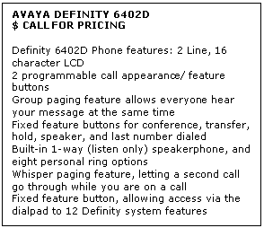 Text Box: AVAYA DEFINITY 6402D
$ CALL FOR PRICING

Definity 6402D Phone features: 2 Line, 16 character LCD 
2 programmable call appearance/ feature buttons 
Group paging feature allows everyone hear your message at the same time 
Fixed feature buttons for conference, transfer, hold, speaker, and last number dialed 
Built-in 1-way (listen only) speakerphone, and eight personal ring options 
Whisper paging feature, letting a second call go through while you are on a call 
Fixed feature button, allowing access via the dialpad to 12 Definity system features

