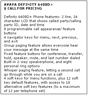 Text Box: AVAYA DEFINITY 6408D+
$ CALL FOR PRICING

Definity 6408D+ Phone features: 2 line, 24 character LCD that shows called party/calling party ID, date and time 
8 programmable call appearance/ feature buttons 
4 navigator keys for menu, next, previous, and exit 
Group paging feature allows everyone hear your message at the same time 
Fixed feature buttons for conference, transfer, hold, speaker, mute, and last number dialed 
Built-in 2-way speakerphone, and eight personal ring options 
Whisper paging feature, letting a second call go through while you are on a call 
4 soft keys for menu functions, plus 12 soft key default features, with access to 18 alternative soft key features (to a maximum of 12 per telephone set)
