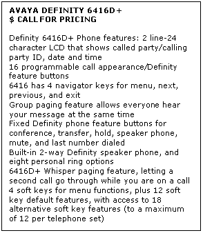 Text Box: AVAYA DEFINITY 6416D+
$ CALL FOR PRICING

Definity 6416D+ Phone features: 2 line-24 character LCD that shows called party/calling party ID, date and time 
16 programmable call appearance/Definity feature buttons 
6416 has 4 navigator keys for menu, next, previous, and exit 
Group paging feature allows everyone hear your message at the same time 
Fixed Definity phone feature buttons for conference, transfer, hold, speaker phone, mute, and last number dialed 
Built-in 2-way Definity speaker phone, and eight personal ring options 
6416D+ Whisper paging feature, letting a second call go through while you are on a call 
4 soft keys for menu functions, plus 12 soft key default features, with access to 18 alternative soft key features (to a maximum of 12 per telephone set)

