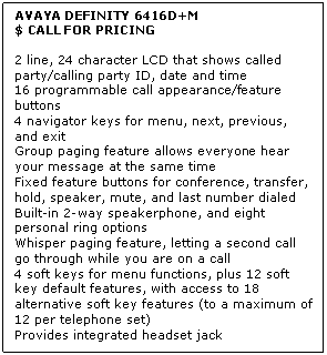 Text Box: AVAYA DEFINITY 6416D+M
$ CALL FOR PRICING

2 line, 24 character LCD that shows called party/calling party ID, date and time 
16 programmable call appearance/feature buttons 
4 navigator keys for menu, next, previous, and exit 
Group paging feature allows everyone hear your message at the same time 
Fixed feature buttons for conference, transfer, hold, speaker, mute, and last number dialed 
Built-in 2-way speakerphone, and eight personal ring options 
Whisper paging feature, letting a second call go through while you are on a call 
4 soft keys for menu functions, plus 12 soft key default features, with access to 18 alternative soft key features (to a maximum of 12 per telephone set) 
Provides integrated headset jack
