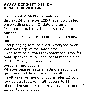Text Box: AVAYA DEFINITY 6424D+
$ CALL FOR PRICING

Definity 6424D+ Phone features: 2 line display, 24 character LCD that shows called party/calling party ID, date and time 
24 programmable call appearance/feature buttons 
4 navigator keys for menu, next, previous, and exit 
Group paging feature allows everyone hear your message at the same time 
Fixed feature buttons for conference, transfer, hold, speaker, mute, and last number dialed 
Built-in 2-way speakerphone, and eight personal ring options 
Whisper paging feature, letting a second call go through while you are on a call 
4 soft keys for menu functions, plus 12 soft key default features, with access to 18 alternative soft key features (to a maximum of 12 per telephone set)
