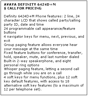 Text Box: AVAYA DEFINITY 6424D+M
$ CALL FOR PRICING

Definity 6424D+M Phone features: 2 line, 24 character LCD that shows called party/calling party ID, date and time 
24 programmable call appearance/feature buttons 
4 navigator keys for menu, next, previous, and exit 
Group paging feature allows everyone hear your message at the same time 
Fixed feature buttons for conference, transfer, hold, speaker, mute, and last number dialed 
Built-in 2-way speakerphone, and eight personal ring options 
Whisper paging feature, letting a second call go through while you are on a call 
4 soft keys for menu functions, plus 12 soft key default features, with access to 18 alternative soft key features (to a maximum of 12 per telephone set).
