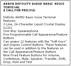 Text Box: AVAYA DEFINITY 8405D BASIC VOICE TERMINAL
$ CALL FOR PRICING

Definity 8405D Basic Voice Terminal features: 
2-Line, 24-Character Liquid Crystal Display (LCD) 
One-Way Speakerphone 
Five Programmable Call Appearance/Feature Buttons 
Can access 12 features with the "Soft Keys" and Display Control Buttons. These features can be used in addition to the features on the Call Appearance/Feature Buttons 
Nine Fixed Feature Buttons for Volume, Conference, Mute, Speaker, Transfer, Shift, Drop, Hold and Test
