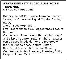 Text Box: AVAYA DEFINITY 8405D PLUS VOICE TERMINAL
$ CALL FOR PRICING

Definity 8405D Plus Voice Terminal features: 
2-Line, 24-Character Liquid Crystal Display (LCD) 
2-Way Speakerphone 
Five Programmable Call Appearance/Feature Buttons 
Can access 12 features with the "Soft Keys" and Display Control Buttons. These features can be used in addition to the features on the Call Appearance/Feature Buttons 
Nine Fixed Feature Buttons for Volume, Conference, Mute, Speaker, Transfer, Shift, Drop, Hold and Test

