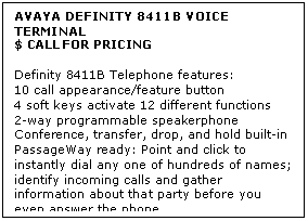 Text Box: AVAYA DEFINITY 8411B VOICE TERMINAL
$ CALL FOR PRICING

Definity 8411B Telephone features: 
10 call appearance/feature button 
4 soft keys activate 12 different functions 
2-way programmable speakerphone 
Conference, transfer, drop, and hold built-in 
PassageWay ready: Point and click to instantly dial any one of hundreds of names; identify incoming calls and gather information about that party before you even answer the phone.
