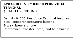 Text Box: AVAYA DEFINITY 8405B PLUS VOICE TERMINAL
$ CALL FOR PRICING

Definity 8405B Plus Voice Terminal features: 
5 call appearance/feature buttons 
2-Way Speakerphone 
Conference, transfer, drop, and hold built-in
