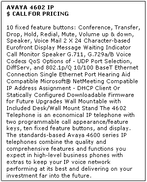 Text Box: AVAYA 4602 IP
$ CALL FOR PRICING

10 fixed feature buttons: Conference, Transfer, Drop, Hold, Redial, Mute, Volume up & down, Speaker, Voice Mail 2 X 24 Character-based Eurofront Display Message Waiting Indicator Call Monitor Speaker G.711, G.729a/B Voice Codecs QoS Options of - UDP Port Selection, DiffServ, and 802.1p/Q 10/100 BaseT Ethernet Connection Single Ethernet Port Hearing Aid Compatible Microsoft NetMeeting Compatible IP Address Assignment - DHCP Client Or Statically Configured Downloadable Firmware for Future Upgrades Wall Mountable with Included Desk/Wall Mount Stand The 4602 Telephone is an economical IP telephone with two programmable call appearance/feature keys, ten fixed feature buttons, and display. The standards-based Avaya 4600 series IP telephones combine the quality and comprehensive features and functions you expect in high-level business phones with extras to keep your IP voice network performing at its best and delivering on your investment far into the future.
