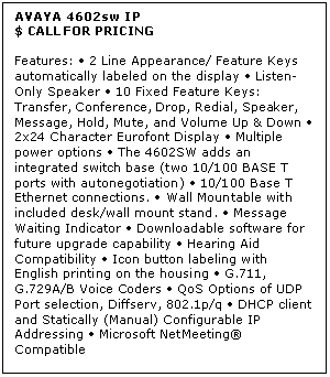 Text Box: AVAYA 4602sw IP
$ CALL FOR PRICING

Features:  2 Line Appearance/ Feature Keys automatically labeled on the display  Listen-Only Speaker  10 Fixed Feature Keys: Transfer, Conference, Drop, Redial, Speaker, Message, Hold, Mute, and Volume Up & Down  2x24 Character Eurofont Display  Multiple power options  The 4602SW adds an integrated switch base (two 10/100 BASE T ports with autonegotiation)  10/100 Base T Ethernet connections.  Wall Mountable with included desk/wall mount stand.  Message Waiting Indicator  Downloadable software for future upgrade capability  Hearing Aid Compatibility  Icon button labeling with English printing on the housing  G.711, G.729A/B Voice Coders  QoS Options of UDP Port selection, Diffserv, 802.1p/q  DHCP client and Statically (Manual) Configurable IP Addressing  Microsoft NetMeeting Compatible
