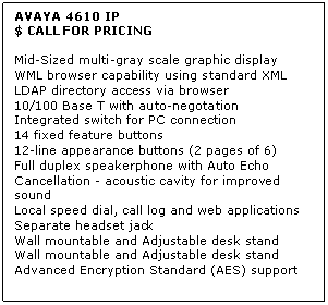 Text Box: AVAYA 4610 IP
$ CALL FOR PRICING

Mid-Sized multi-gray scale graphic display 
WML browser capability using standard XML 
LDAP directory access via browser 
10/100 Base T with auto-negotation 
Integrated switch for PC connection 
14 fixed feature buttons 
12-line appearance buttons (2 pages of 6) 
Full duplex speakerphone with Auto Echo Cancellation - acoustic cavity for improved sound 
Local speed dial, call log and web applications 
Separate headset jack 
Wall mountable and Adjustable desk stand 
Wall mountable and Adjustable desk stand 
Advanced Encryption Standard (AES) support
