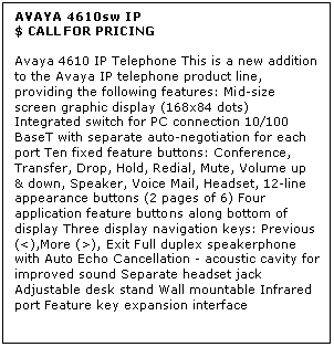 Text Box: AVAYA 4610sw IP
$ CALL FOR PRICING

Avaya 4610 IP Telephone This is a new addition to the Avaya IP telephone product line, providing the following features: Mid-size screen graphic display (168x84 dots) Integrated switch for PC connection 10/100 BaseT with separate auto-negotiation for each port Ten fixed feature buttons: Conference, Transfer, Drop, Hold, Redial, Mute, Volume up & down, Speaker, Voice Mail, Headset, 12-line appearance buttons (2 pages of 6) Four application feature buttons along bottom of display Three display navigation keys: Previous (<),More (>), Exit Full duplex speakerphone with Auto Echo Cancellation - acoustic cavity for improved sound Separate headset jack Adjustable desk stand Wall mountable Infrared port Feature key expansion interface

