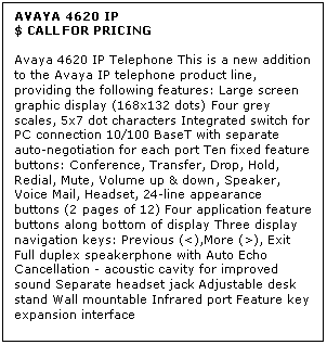 Text Box: AVAYA 4620 IP
$ CALL FOR PRICING

Avaya 4620 IP Telephone This is a new addition to the Avaya IP telephone product line, providing the following features: Large screen graphic display (168x132 dots) Four grey scales, 5x7 dot characters Integrated switch for PC connection 10/100 BaseT with separate auto-negotiation for each port Ten fixed feature buttons: Conference, Transfer, Drop, Hold, Redial, Mute, Volume up & down, Speaker, Voice Mail, Headset, 24-line appearance buttons (2 pages of 12) Four application feature buttons along bottom of display Three display navigation keys: Previous (<),More (>), Exit Full duplex speakerphone with Auto Echo Cancellation - acoustic cavity for improved sound Separate headset jack Adjustable desk stand Wall mountable Infrared port Feature key expansion interface
