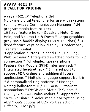 Text Box: AVAYA 4621 IP
$ CALL FOR PRICING

Avaya 4621 IP Telephone Set: 
Multi-line digital telephone for use with systems running Avaya Communication Manager * 24 programmable feature keys 
10 fixed feature keys - Speaker, Mute, Drop, Hold, and Volume Up & Down * Large graphical gray-scale backlit display (168 x 132 dots) * 3 fixed feature keys below display - Conference, Transfer, Redial 
3 application buttons - Speed Dial, Call Log, Web Browser * Integrated switched ports for PC connection * Full-duplex speakerphone 
Feature Key Module (FKM) interface jack * Integrated headset jack * Infrared port to support PDA dialing and additional future applications * Multiple language support built-in * 8 personalized ring patterns * Message waiting indicator * 10/100 Base T Ethernet connections * DHCP and Static IP Clients * G.711, G.729A/B voice coders * Support for SNMP version 2 * Voice media encryption using AES * QoS options of UDP Port selection, Diffserv, 802.1p/q
