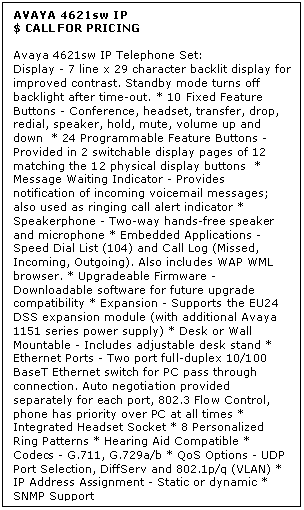 Text Box: AVAYA 4621sw IP
$ CALL FOR PRICING

Avaya 4621sw IP Telephone Set: 
Display - 7 line x 29 character backlit display for improved contrast. Standby mode turns off backlight after time-out. * 10 Fixed Feature Buttons - Conference, headset, transfer, drop, redial, speaker, hold, mute, volume up and down  * 24 Programmable Feature Buttons - Provided in 2 switchable display pages of 12 matching the 12 physical display buttons  * Message Waiting Indicator - Provides notification of incoming voicemail messages; also used as ringing call alert indicator * Speakerphone - Two-way hands-free speaker and microphone * Embedded Applications - Speed Dial List (104) and Call Log (Missed, Incoming, Outgoing). Also includes WAP WML browser. * Upgradeable Firmware - Downloadable software for future upgrade compatibility * Expansion - Supports the EU24 DSS expansion module (with additional Avaya 1151 series power supply) * Desk or Wall Mountable - Includes adjustable desk stand * Ethernet Ports - Two port full-duplex 10/100 BaseT Ethernet switch for PC pass through connection. Auto negotiation provided separately for each port, 802.3 Flow Control, phone has priority over PC at all times * Integrated Headset Socket * 8 Personalized Ring Patterns * Hearing Aid Compatible * Codecs - G.711, G.729a/b * QoS Options - UDP Port Selection, DiffServ and 802.1p/q (VLAN) * IP Address Assignment - Static or dynamic * SNMP Support
