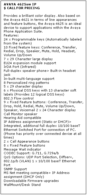 Text Box: AVAYA 4625sw IP
$ CALL FOR PRICING

Provides a brilliant color display. Also based on the Avaya 4621 in terms of line appearances and feature buttons, the Avaya 4625 is an ideal device to support applications within the Avaya Phone Application Suite. 
Features: 
24 x Programmable keys (Automatically labeled from the system) 
10 Fixed feature keys: Conference, Transfer, Redial, Drop, Speaker, Mute, Hold, Headset, Volume Up/Down 
7 x 29 Character large display 
EU24 expansion module support 
IrDA Port (Infrared) 
Full-duplex speaker phone> Built-in headset jack 
In-built multi-language support 
8 Personalized ring patterns 
5 x 29 character display 
6 x Physical DSS keys with 13 character soft labels (Provides 12 logical DSS keys) 
802.3 Flow control 
9 x Fixed Feature buttons: Conference, Transfer, Drop, Hold, Redial, Mute, Volume Up/Down, Speaker, Voicemail 2 x 24 Character display 
Call Monitor speaker 
Hearing Aid compatible 
IP Address assignment (Static or DHCP)> Integrated, additional full duplex 10/100 baseT Ethernet Switched Port for connection of PC. (Phone has priority over connected device at all times) 
2 x Call Appearance buttons 
8 x Fixed Feature buttons 
Message Wait indicator 
CODEC Support: G.711, G.729a/b 
QoS Options: UDP Port Selection, Diffserv, 802.1p/b (VLAN) 1 x 10/100 baseT Ethernet Port 
SNMP Support 
MS Net meeting compatible> IP Address assignment (DHCP Only) 
Downloadable Firmware upgrades 
WallMount/Desk Stand
