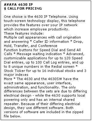 Text Box: AVAYA 4630 IP
$ CALL FOR PRICING

One choice is the 4630 IP Telephone. Using touch-screen technology display, this telephone provides the features over your IP network which increase employee productivity. 
These features include: 
Multiple call appearances with call origination and answering * Caller ID information * Drop, Hold, Transfer, and Conference 
Function buttons for Speed Dial and Send All Calls * Message waiting indication * Advanced, customizable applications for up to 120 Speed Dial entries, up to 100 Call Log entries, and up to 8 unique numbers in the Redial screen * Stock Ticker for up to 16 individual stocks and 3 major indexes 
More * The 4630 and the 4630SW have the exact same appearance, user interface, administration, and functionality. The only differences between the sets are due to differing electrical design - while the 4630 supports local powering only and has an internal shared repeater. Because of their differing electrical design, they use different software. Both versions of software are included in the zipped file below.
