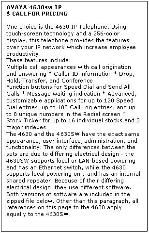 Text Box: AVAYA 4630sw IP
$ CALL FOR PRICING

One choice is the 4630 IP Telephone. Using touch-screen technology and a 256-color display, this telephone provides the features over your IP network which increase employee productivity. 
These features include: 
Multiple call appearances with call origination and answering * Caller ID information * Drop, Hold, Transfer, and Conference 
Function buttons for Speed Dial and Send All Calls * Message waiting indication * Advanced, customizable applications for up to 120 Speed Dial entries, up to 100 Call Log entries, and up to 8 unique numbers in the Redial screen * Stock Ticker for up to 16 individual stocks and 3 major indexes 
The 4630 and the 4630SW have the exact same appearance, user interface, administration, and functionality. The only differences between the sets are due to differing electrical design - the 4630SW supports local or LAN-based powering and has an Ethernet switch, while the 4630 supports local powering only and has an internal shared repeater. Because of their differing electrical design, they use different software. Both versions of software are included in the zipped file below. Other than this paragraph, all references on this page to the 4630 apply equally to the 4630SW.
