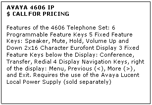 Text Box: AVAYA 4606 IP
$ CALL FOR PRICING

Features of the 4606 Telephone Set: 6 Programmable Feature Keys 5 Fixed Feature Keys: Speaker, Mute, Hold, Volume Up and Down 2x16 Character Eurofont Display 3 Fixed Feature Keys below the Display: Conference, Transfer, Redial 4 Display Navigation Keys, right of the display: Menu, Previous (<), More (>), and Exit. Requires the use of the Avaya Lucent Local Power Supply (sold separately)
