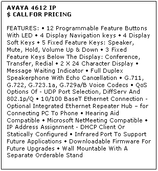 Text Box: AVAYA 4612 IP
$ CALL FOR PRICING

FEATURES:  12 Programmable Feature Buttons With LED  4 Display Navigation keys  4 Display Soft Keys  5 Fixed Feature Keys: Speaker, Mute, Hold, Volume Up & Down  3 Fixed Feature Keys Below The Display: Conference, Transfer, Redial  2 X 24 Character Display  Message Waiting Indicator  Full Duplex Speakerphone With Echo Cancellation  G.711, G.722, G.723.1a, G.729a/B Voice Codecs  QoS Options Of - UDP Port Selection, DiffServ And 802.1p/Q  10/100 BaseT Ethernet Connection - Optional Integrated Ethernet Repeater Hub  for Connecting PC To Phone  Hearing Aid Compatible  Microsoft NetMeeting Compatible  IP Address Assignment - DHCP Client Or Statically Configured  Infrared Port To Support Future Applications  Downloadable Firmware For Future Upgrades  Wall Mountable With A Separate Orderable Stand

