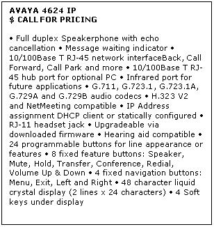 Text Box: AVAYA 4624 IP
$ CALL FOR PRICING

 Full duplex Speakerphone with echo cancellation  Message waiting indicator  10/100Base T RJ-45 network interfaceBack, Call Forward, Call Park and more  10/100Base T RJ-45 hub port for optional PC  Infrared port for future applications  G.711, G.723.1, G.723.1A, G.729A and G.729B audio codecs  H.323 V2 and NetMeeting compatible  IP Address assignment DHCP client or statically configured  RJ-11 headset jack  Upgradeable via downloaded firmware  Hearing aid compatible  24 programmable buttons for line appearance or features  8 fixed feature buttons: Speaker, Mute, Hold, Transfer, Conference, Redial, Volume Up & Down  4 fixed navigation buttons: Menu, Exit, Left and Right  48 character liquid crystal display (2 lines x 24 characters)  4 Soft keys under display

