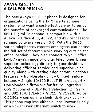 Text Box: AVAYA 5601 IP
$ CALL FOR PRICING

The new Avaya 5601 IP phone is designed for organizations using the IP Office telephone system who want a cost-effective way to enjoy the benefits of converged communications. The 5601 Digital Telephone is compatible with all Avaya IP Office 403, 406v2, and 412 processors running software version 3.0. With the 5600 series telephones, remote employees can access the full set of features while working outside the office location. They also connect to your office LAN. Avaya's range of digital telephones brings superior technology directly to your desktop, delivering efficient service and superior voice quality along with cutting-edge communications features.  Non-Display unit  8 fixed feature buttons  Single 10/100 BaseT Ethernet port  Downloadable firmware for future upgrades  QoS Options of - UDP Port Selection, DiffServ and 802.1p/B (VLAN)  G.711, G.729a/B Voice CODECs  comes in a sleek, dark gray color  This phone requires either a Local Power Supply or a Power Over Ethernet Switch to work.
