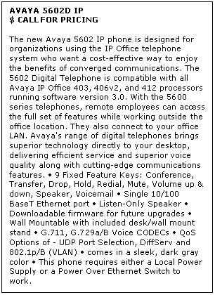 Text Box: AVAYA 5602D IP
$ CALL FOR PRICING

The new Avaya 5602 IP phone is designed for organizations using the IP Office telephone system who want a cost-effective way to enjoy the benefits of converged communications. The 5602 Digital Telephone is compatible with all Avaya IP Office 403, 406v2, and 412 processors running software version 3.0. With the 5600 series telephones, remote employees can access the full set of features while working outside the office location. They also connect to your office LAN. Avaya's range of digital telephones brings superior technology directly to your desktop, delivering efficient service and superior voice quality along with cutting-edge communications features.  9 Fixed Feature Keys: Conference, Transfer, Drop, Hold, Redial, Mute, Volume up & down, Speaker, Voicemail  Single 10/100 BaseT Ethernet port  Listen-Only Speaker  Downloadable firmware for future upgrades  Wall Mountable with included desk/wall mount stand  G.711, G.729a/B Voice CODECs  QoS Options of - UDP Port Selection, DiffServ and 802.1p/B (VLAN)  comes in a sleek, dark gray color  This phone requires either a Local Power Supply or a Power Over Ethernet Switch to work.
