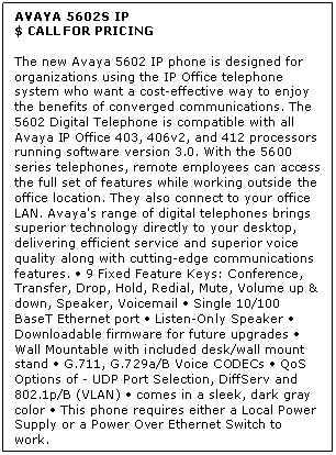 Text Box: AVAYA 5602S IP
$ CALL FOR PRICING

The new Avaya 5602 IP phone is designed for organizations using the IP Office telephone system who want a cost-effective way to enjoy the benefits of converged communications. The 5602 Digital Telephone is compatible with all Avaya IP Office 403, 406v2, and 412 processors running software version 3.0. With the 5600 series telephones, remote employees can access the full set of features while working outside the office location. They also connect to your office LAN. Avaya's range of digital telephones brings superior technology directly to your desktop, delivering efficient service and superior voice quality along with cutting-edge communications features.  9 Fixed Feature Keys: Conference, Transfer, Drop, Hold, Redial, Mute, Volume up & down, Speaker, Voicemail  Single 10/100 BaseT Ethernet port  Listen-Only Speaker  Downloadable firmware for future upgrades  Wall Mountable with included desk/wall mount stand  G.711, G.729a/B Voice CODECs  QoS Options of - UDP Port Selection, DiffServ and 802.1p/B (VLAN)  comes in a sleek, dark gray color  This phone requires either a Local Power Supply or a Power Over Ethernet Switch to work.
