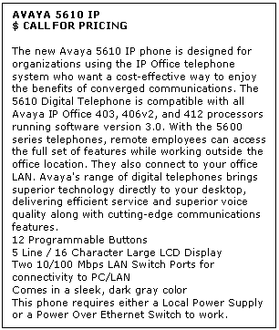 Text Box: AVAYA 5610 IP
$ CALL FOR PRICING

The new Avaya 5610 IP phone is designed for organizations using the IP Office telephone system who want a cost-effective way to enjoy the benefits of converged communications. The 5610 Digital Telephone is compatible with all Avaya IP Office 403, 406v2, and 412 processors running software version 3.0. With the 5600 series telephones, remote employees can access the full set of features while working outside the office location. They also connect to your office LAN. Avaya's range of digital telephones brings superior technology directly to your desktop, delivering efficient service and superior voice quality along with cutting-edge communications features. 
12 Programmable Buttons
5 Line / 16 Character Large LCD Display
Two 10/100 Mbps LAN Switch Ports for connectivity to PC/LAN 
Comes in a sleek, dark gray color 
This phone requires either a Local Power Supply or a Power Over Ethernet Switch to work.
