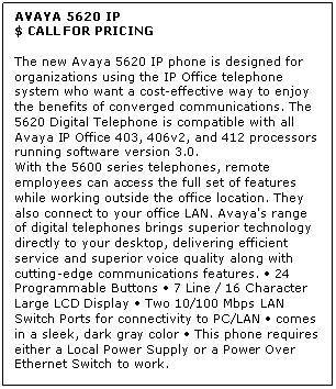 Text Box: AVAYA 5620 IP
$ CALL FOR PRICING

The new Avaya 5620 IP phone is designed for organizations using the IP Office telephone system who want a cost-effective way to enjoy the benefits of converged communications. The 5620 Digital Telephone is compatible with all Avaya IP Office 403, 406v2, and 412 processors running software version 3.0. 
With the 5600 series telephones, remote employees can access the full set of features while working outside the office location. They also connect to your office LAN. Avaya's range of digital telephones brings superior technology directly to your desktop, delivering efficient service and superior voice quality along with cutting-edge communications features.  24 Programmable Buttons  7 Line / 16 Character Large LCD Display  Two 10/100 Mbps LAN Switch Ports for connectivity to PC/LAN  comes in a sleek, dark gray color  This phone requires either a Local Power Supply or a Power Over Ethernet Switch to work.
