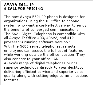 Text Box: AVAYA 5621 IP
$ CALL FOR PRICING

The new Avaya 5621 IP phone is designed for organizations using the IP Office telephone system who want a cost-effective way to enjoy the benefits of converged communications. 
The 5621 Digital Telephone is compatible with all Avaya IP Office 403, 406v2, and 412 processors running software version 3.0. 
With the 5600 series telephones, remote employees can access the full set of features while working outside the office location. They also connect to your office LAN. 
Avaya's range of digital telephones brings superior technology directly to your desktop, delivering efficient service and superior voice quality along with cutting-edge communications features.
