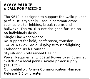 Text Box: AVAYA 9610 IP
$ CALL FOR PRICING

The 9610 is designed to support the walkup user profile. It is typically used in common areas such as visitor lobbies, break rooms and hallways. The 9610 is not designed for use on an individuals desk. 
Single Line Appearance 
No support for hold, conference, transfer 
1/4 VGA Gray Scale Display with Backlighting 
Embedded Web Browser 
Stylish and Professional Design 
Power Requirement: 802.af Power over Ethernet switch or a local power Avaya power supply (1151C1) 
Compatibility: Avaya Communication Manager Release 3.0 or greater
