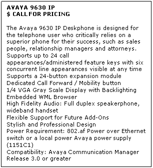 Text Box: AVAYA 9630 IP
$ CALL FOR PRICING

The Avaya 9630 IP Deskphone is designed for the telephone user who critically relies on a superior phone for their success, such as sales people, relationship managers and attorneys. 
Supports up to 24 call appearances/administered feature keys with six concurrent line appearances visible at any time 
Supports a 24-button expansion module 
Dedicated Call Forward / Mobility button 
1/4 VGA Gray Scale Display with Backlighting 
Embedded WML Browser 
High Fidelity Audio: Full duplex speakerphone, wideband handset 
Flexible Support for Future Add-Ons 
Stylish and Professional Design 
Power Requirement: 802.af Power over Ethernet switch or a local power Avaya power supply (1151C1) 
Compatibility: Avaya Communication Manager Release 3.0 or greater
