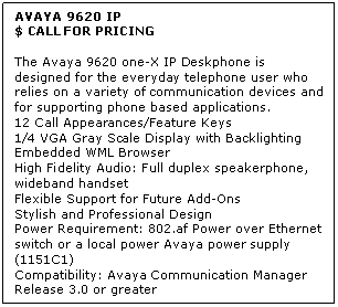Text Box: AVAYA 9620 IP
$ CALL FOR PRICING

The Avaya 9620 one-X IP Deskphone is designed for the everyday telephone user who relies on a variety of communication devices and for supporting phone based applications. 
12 Call Appearances/Feature Keys 
1/4 VGA Gray Scale Display with Backlighting 
Embedded WML Browser 
High Fidelity Audio: Full duplex speakerphone, wideband handset 
Flexible Support for Future Add-Ons 
Stylish and Professional Design 
Power Requirement: 802.af Power over Ethernet switch or a local power Avaya power supply (1151C1) 
Compatibility: Avaya Communication Manager Release 3.0 or greater

