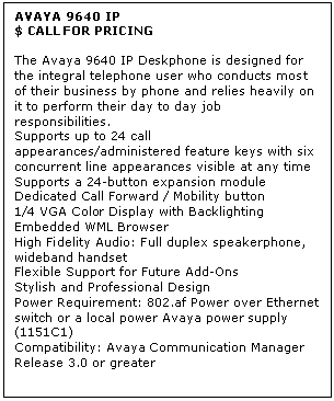 Text Box: AVAYA 9640 IP
$ CALL FOR PRICING

The Avaya 9640 IP Deskphone is designed for the integral telephone user who conducts most of their business by phone and relies heavily on it to perform their day to day job responsibilities. 
Supports up to 24 call appearances/administered feature keys with six concurrent line appearances visible at any time 
Supports a 24-button expansion module 
Dedicated Call Forward / Mobility button 
1/4 VGA Color Display with Backlighting 
Embedded WML Browser 
High Fidelity Audio: Full duplex speakerphone, wideband handset 
Flexible Support for Future Add-Ons 
Stylish and Professional Design 
Power Requirement: 802.af Power over Ethernet switch or a local power Avaya power supply (1151C1) 
Compatibility: Avaya Communication Manager Release 3.0 or greater
