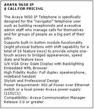 Text Box: AVAYA 9650 IP
$ CALL FOR PRICING

The Avaya 9650 IP Telephone is specifically designed for the "navigator" telephone user such as building receptionists and executive admin staff who manage calls for themselves and for groups of people as a big part of their jobs. 
Supports built-in button module functionality (eight physical buttons with shift capability for a total of 16 feature keys) to provide simple one-touch access to bridged appearances, speed dials and feature keys 
1/4 VGA Gray Scale Display with Backlighting 
Embedded WML Browser 
High Fidelity Audio: Full duplex speakerphone, wideband handset 
Stylish and Professional Design 
Power Requirement: 802.af Power over Ethernet switch or a local power Avaya power supply (1151C1) 
Compatibility: Avaya Communication Manager Release 3.0 or greater

