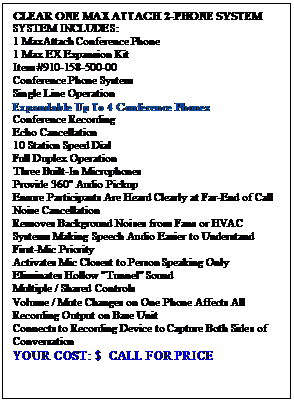 Text Box: CLEAR ONE MAX ATTACH 2-PHONE SYSTEM
SYSTEM INCLUDES:
1 MaxAttach Conference Phone
1 Max EX Expansion Kit
Item #910-158-500-00
Conference Phone System
Single Line Operation
Expandable Up To 4 Conference Phones
Conference Recording
Echo Cancellation
10 Station Speed Dial
Full Duplex Operation
Three Built-In Microphones 
Provide 360 Audio Pickup 
Ensure Participants Are Heard Clearly at Far-End of Call
Noise Cancellation
Removes Background Noises from Fans or HVAC Systems Making Speech Audio Easier to Understand
First-Mic Priority
Activates Mic Closest to Person Speaking Only
Eliminates Hollow "Tunnel" Sound
Multiple / Shared Controls
Volume / Mute Changes on One Phone Affects All
Recording Output on Base Unit 
Connects to Recording Device to Capture Both Sides of Conversation
YOUR COST: $  CALL FOR PRICE


