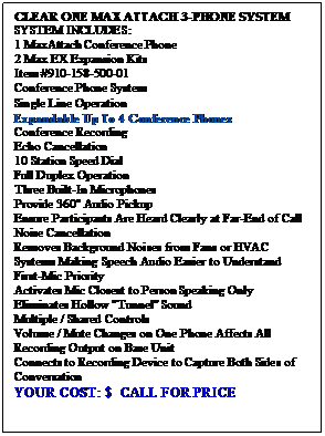 Text Box: CLEAR ONE MAX ATTACH 3-PHONE SYSTEM
SYSTEM INCLUDES:
1 MaxAttach Conference Phone
2 Max EX Expansion Kits
Item #910-158-500-01
Conference Phone System
Single Line Operation
Expandable Up To 4 Conference Phones
Conference Recording
Echo Cancellation
10 Station Speed Dial
Full Duplex Operation
Three Built-In Microphones 
Provide 360 Audio Pickup 
Ensure Participants Are Heard Clearly at Far-End of Call
Noise Cancellation
Removes Background Noises from Fans or HVAC Systems Making Speech Audio Easier to Understand
First-Mic Priority
Activates Mic Closest to Person Speaking Only
Eliminates Hollow "Tunnel" Sound
Multiple / Shared Controls
Volume / Mute Changes on One Phone Affects All
Recording Output on Base Unit 
Connects to Recording Device to Capture Both Sides of Conversation
YOUR COST: $  CALL FOR PRICE


