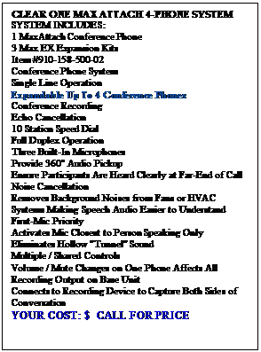 Text Box: CLEAR ONE MAX ATTACH 4-PHONE SYSTEM
SYSTEM INCLUDES:
1 MaxAttach Conference Phone
3 Max EX Expansion Kits
Item #910-158-500-02
Conference Phone System
Single Line Operation
Expandable Up To 4 Conference Phones
Conference Recording
Echo Cancellation
10 Station Speed Dial
Full Duplex Operation
Three Built-In Microphones 
Provide 360 Audio Pickup 
Ensure Participants Are Heard Clearly at Far-End of Call
Noise Cancellation
Removes Background Noises from Fans or HVAC Systems Making Speech Audio Easier to Understand
First-Mic Priority
Activates Mic Closest to Person Speaking Only
Eliminates Hollow "Tunnel" Sound
Multiple / Shared Controls
Volume / Mute Changes on One Phone Affects All
Recording Output on Base Unit 
Connects to Recording Device to Capture Both Sides of Conversation
YOUR COST: $  CALL FOR PRICE


