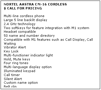 Text Box: NORTEL AASTRA CM-16 CORDLESS
$ CALL FOR PRICING

Multi-line cordless phone 
Large 5 line backlit display 
2.4 GHz technology 
Two softkeys for feature integration with M1 system 
Headset compatible 
50 name and number directory 
Compatible with M1 features such as Call Display, Call Waiting 
Vibrator Alert 
Key Lock 
Multi-functioner indicator light 
Hold, Mute keys 
Four ring tones 
Multi-language display option 
Illuminated keypad 
Call timer 
Silent Alert 
Custom name option 
Belt clip 
Includes base station and charging stand
