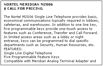 Text Box: NORTEL MERIDIAN M2006
$ CALL FOR PRICING

The Nortel M2006 Single Line Telephone provides basic, economical communications typically required in lobbies, cafeterias, and warehouses. In addition to one line key, five programmable keys provide one-touch access to features such as Conference, Transfer and Call Forward. In limited access areas such as a lobby or night entrance, keys can be programmed to dial specific departments such as Security, Human Resources, etc.
FEATURES:
Single Line Digital Telephone 
Five Programmable Feature Keys 
Compatible with Meridian Analog Terminal Adapter and Meridian Communications Adapter
