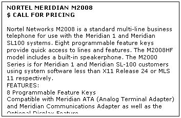 Text Box: NORTEL MERIDIAN M2008
$ CALL FOR PRICING

Nortel Networks M2008 is a standard multi-line business telephone for use with the Meridian 1 and Meridian SL100 systems. Eight programmable feature keys provide quick access to lines and features. The M2008HF model includes a built-in speakerphone. The M2000 Series is for Meridian 1 and Meridian SL-100 customers using system software less than X11 Release 24 or MLS 11 respectively.
FEATURES:
8 Programmable Feature Keys 
Compatible with Meridian ATA (Analog Terminal Adapter) and Meridian Communications Adapter as well as the Optional Display Feature
