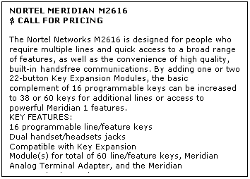 Text Box: NORTEL MERIDIAN M2616
$ CALL FOR PRICING

The Nortel Networks M2616 is designed for people who require multiple lines and quick access to a broad range of features, as well as the convenience of high quality, built-in handsfree communications. By adding one or two 22-button Key Expansion Modules, the basic complement of 16 programmable keys can be increased to 38 or 60 keys for additional lines or access to powerful Meridian 1 features.
KEY FEATURES:
16 programmable line/feature keys 
Dual handset/headsets jacks 
Compatible with Key Expansion 
Module(s) for total of 60 line/feature keys, Meridian Analog Terminal Adapter, and the Meridian Communications Adapter
