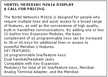 Text Box: NORTEL MERIDIAN M2616 DISPLAY
$ CALL FOR PRICING

The Nortel Networks M2616 is designed for people who require multiple lines and quick access to a broad range of features, as well as the convenience of high quality, built-in handsfree communications. By adding one or two 22-button Key Expansion Modules, the basic complement of 16 programmable keys can be increased to 38 or 60 keys for additional lines or access to powerful Meridian 1 features.
KEY FEATURES:
16 programmable line/feature keys 
Dual handset/headsets jacks 
Compatible with Key Expansion 
Module(s) for total of 60 line/feature keys, Meridian Analog Terminal Adapter, and the Meridian Communications Adapter
