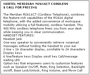 Text Box: NORTEL MERIDIAN M2616CT CORDLESS
$ CALL FOR PRICING

The Meridian M2616CT (Cordless Telephone), combines the feature-rich capabilities of the M2616 digital telephone, with the added convenience of workspace mobility utilizing a full-featured, cordless handset. This 900 MHz cordless telephone frees you from your desk while keeping you in clear communication.
HANDSET FEATURES:
Headset jack 
One-way speaker to conveniently retrieve voicemail messages without holding the handset to your ear 
2-line x 16 character display, scrollable to 24 characters 
Display keys 
6 line/feature keys Display scroll key Call/message waiting LED 
Option key that empowers users to customize features such as Speaker On/Off, Mute, Ring Selection, Backlight on/off, Base Lock/Unlock, Ring Volume, and Move Call from handset to base or vice versa
