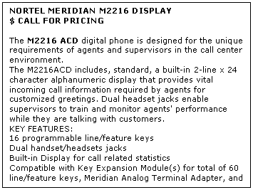 Text Box: NORTEL MERIDIAN M2216 DISPLAY
$ CALL FOR PRICING

The M2216 ACD digital phone is designed for the unique requirements of agents and supervisors in the call center environment. 
The M2216ACD includes, standard, a built-in 2-line x 24 character alphanumeric display that provides vital incoming call information required by agents for customized greetings. Dual headset jacks enable supervisors to train and monitor agents' performance while they are talking with customers.
KEY FEATURES:
16 programmable line/feature keys 
Dual handset/headsets jacks 
Built-in Display for call related statistics 
Compatible with Key Expansion Module(s) for total of 60 line/feature keys, Meridian Analog Terminal Adapter, and the Meridian Communications Adapter
