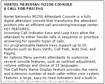 Text Box: NORTEL MERIDIAN M2250 CONSOLE
$ CALL FOR PRICING

Nortel Networks M2250 Attendant Console is a fully digital attendant console that transforms the attendant position into an efficient call answering/message center.
KEY FEATURES:
Incoming Call Indicator Keys and Loop Keys allow the attendant to either handle calls in sequence or prioritize answering for specific types of calls. 
Six programmable feature keys support up to 20 features such as Busy Verify, Call Park, Auto Dial, and Paging. 
An Options Menu permits attendants to customize several console features, such as contrast adjustment, volume settings and choice of 15 languages. 
The Call Party Name Display feature provides the name and extension number of each caller within your system. 
Features a large, easy-to-read indicators and a built-in 4-line by 40-character liquid crystal display.
