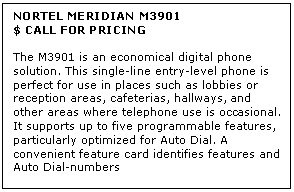 Text Box: NORTEL MERIDIAN M3901
$ CALL FOR PRICING

The M3901 is an economical digital phone solution. This single-line entry-level phone is perfect for use in places such as lobbies or reception areas, cafeterias, hallways, and other areas where telephone use is occasional. It supports up to five programmable features, particularly optimized for Auto Dial. A convenient feature card identifies features and Auto Dial-numbers
