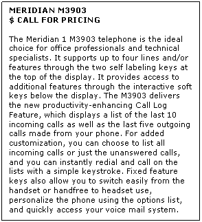 Text Box: MERIDIAN M3903
$ CALL FOR PRICING

The Meridian 1 M3903 telephone is the ideal choice for office professionals and technical specialists. It supports up to four lines and/or features through the two self labeling keys at the top of the display. It provides access to additional features through the interactive soft keys below the display. The M3903 delivers the new productivity-enhancing Call Log Feature, which displays a list of the last 10 incoming calls as well as the last five outgoing calls made from your phone. For added customization, you can choose to list all incoming calls or just the unanswered calls, and you can instantly redial and call on the lists with a simple keystroke. Fixed feature keys also allow you to switch easily from the handset or handfree to headset use, personalize the phone using the options list, and quickly access your voice mail system.
